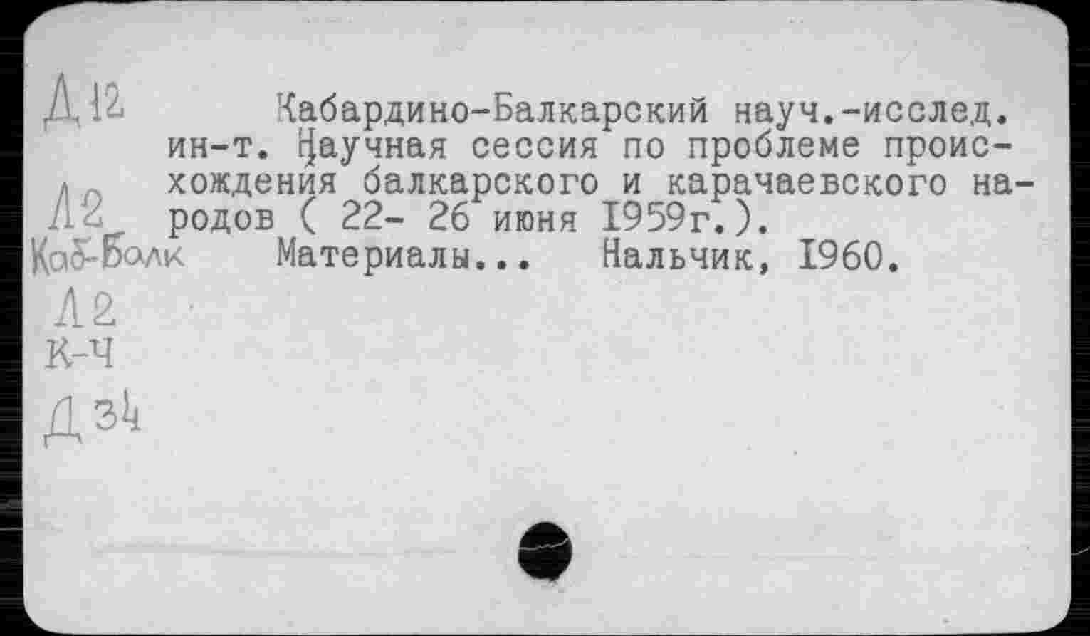 ﻿Ди Кабардино-Балкарский науч.-исслед.
ин-т. Научная сессия по проблеме проис-
*А хождения балкарского и карачаевского на-
родов ( 22- 26 июня 1959г.).
КаЯбалк Материалы... Нальчик, I960.
Л2
К-Ч
ДЗІ4